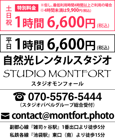 1時間6,600円（税込）
自然光レンタルスタジオ
STUDIO MONTFORT
スタジオモンフォール
070-5576-5444
contact@montfort.photo
副都心線『雑司ヶ谷駅』1番出口より徒歩5分
私鉄各線『池袋駅』東口（南）より徒歩15分